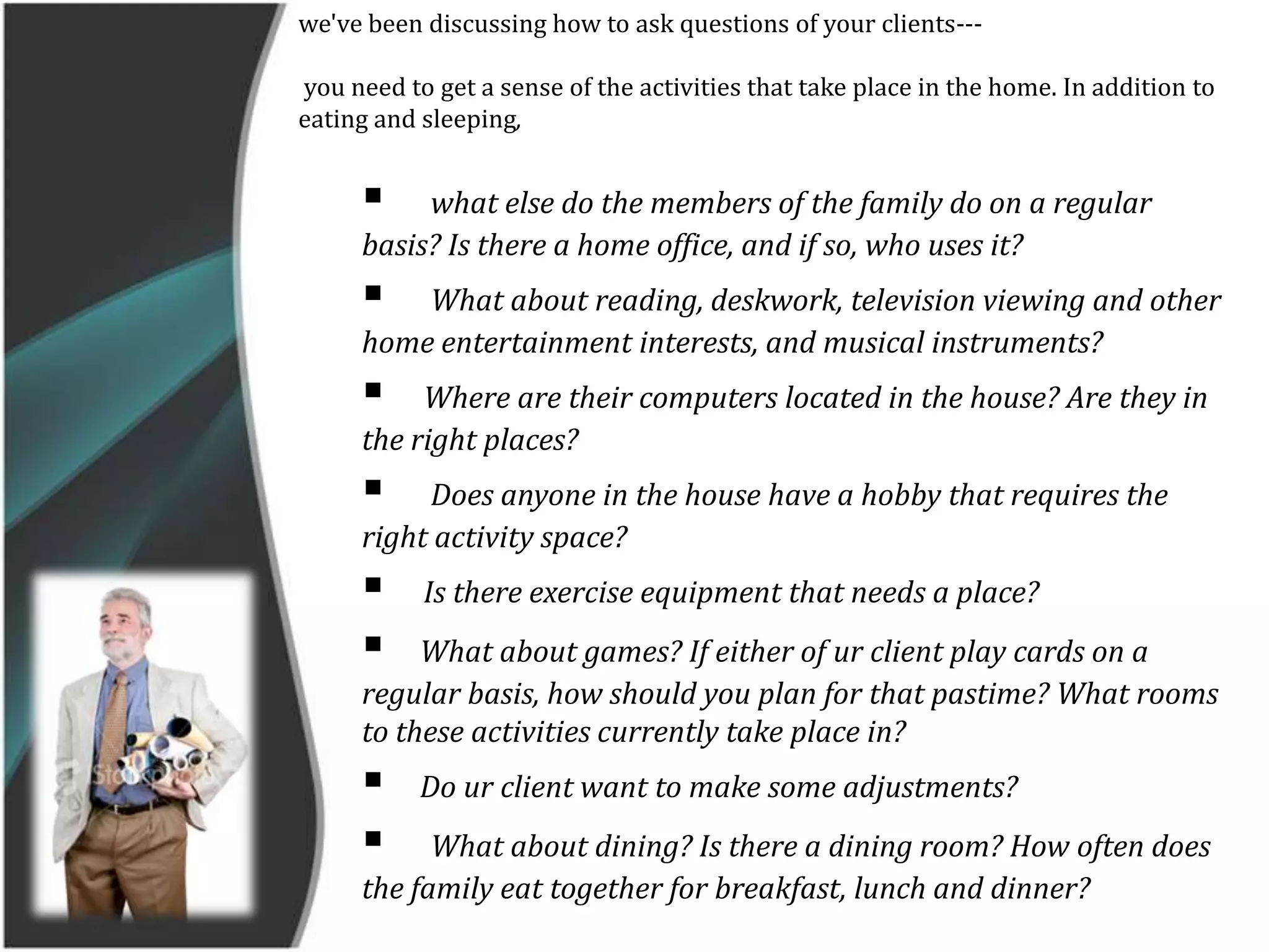 we've been discussing how to ask questions of your clients--- you need to get a sense of the activities that take place in the home. In addition to eating and sleeping,  what else do the members of the family do on a regular basis? Is there a home office, and if so, who uses it? 