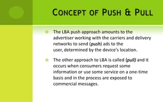 C ONCEPT OF P USH & P ULL
   The LBA push approach amounts to the
    advertiser working with the carriers and delivery
    networks to send (push) ads to the
    user, determined by the device's location.

   The other approach to LBA is called (pull) and it
    occurs when consumers request some
    information or use some service on a one-time
    basis and in the process are exposed to
    commercial messages.
 