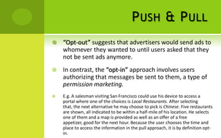 P USH & P ULL
   “Opt-out” suggests that advertisers would send ads to
    whomever they wanted to until users asked that they
    not be sent ads anymore.
   In contrast, the “opt-in” approach involves users
    authorizing that messages be sent to them, a type of
    permission marketing.
   E.g. A salesman visiting San Francisco could use his device to access a
    portal where one of the choices is Local Restaurants. After selecting
    that, the next alternative he may choose to pick is Chinese. Five restaurants
    are shown, all indicated to be within a half-mile of his location. He selects
    one of them and a map is provided as well as an offer of a free
    appetizer, good for the next hour. Because the user chooses the time and
    place to access the information in the pull approach, it is by definition opt-
    in.
 