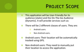 P ROJECT S COPE
   This application will be User-Friendly for its
    audience (static) and the On-The-Go Audience
    (Dynamic). It will provide services such as:
   There will be 2 different classes of users. They are:
           Android users.
           Non-Android users.

   Android users: Their location will be automatically
    tracked using GPS.
   Non-Android users: They need to manually put
    their location to access the application.
 