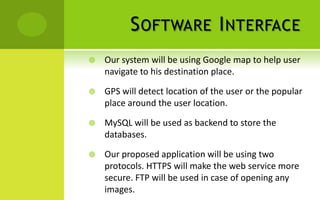 S OFTWARE I NTERFACE
   Our system will be using Google map to help user
    navigate to his destination place.

   GPS will detect location of the user or the popular
    place around the user location.

   MySQL will be used as backend to store the
    databases.

   Our proposed application will be using two
    protocols. HTTPS will make the web service more
    secure. FTP will be used in case of opening any
    images.
 