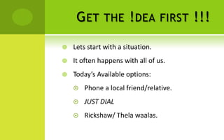 G ET     THE       ! DEA      FIRST   !!!

   Lets start with a situation.
   It often happens with all of us.
   Today’s Available options:
       Phone a local friend/relative.
       JUST DIAL
       Rickshaw/ Thela waalas.
 