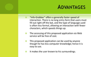 A DVANTAGES
   “Info-Grabber” offers a generally faster speed of
    interaction. There is no long entry form that users must
    fill out right off the bat, and the type of language used
    is often less formal, allowing an interaction with fewer
    characters, which speeds things up.
   The accessing of this proposed application via Web
    service will be free of cost.
   This proposed application can be used by anyone
    though he has less computer knowledge; hence it is
    easy to use.
   It makes the user known to his surroundings.
 