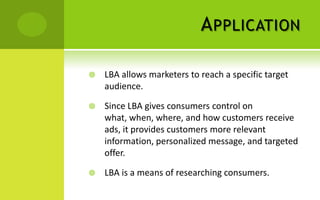 A PPLICATION

   LBA allows marketers to reach a specific target
    audience.

   Since LBA gives consumers control on
    what, when, where, and how customers receive
    ads, it provides customers more relevant
    information, personalized message, and targeted
    offer.

   LBA is a means of researching consumers.
 