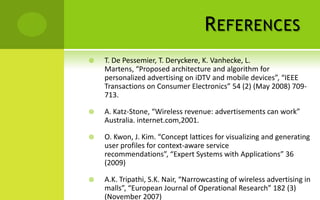 R EFERENCES
   T. De Pessemier, T. Deryckere, K. Vanhecke, L.
    Martens, “Proposed architecture and algorithm for
    personalized advertising on iDTV and mobile devices”, “IEEE
    Transactions on Consumer Electronics” 54 (2) (May 2008) 709-
    713.

   A. Katz-Stone, “Wireless revenue: advertisements can work”
    Australia. internet.com,2001.

   O. Kwon, J. Kim. “Concept lattices for visualizing and generating
    user profiles for context-aware service
    recommendations”, “Expert Systems with Applications” 36
    (2009)

   A.K. Tripathi, S.K. Nair, “Narrowcasting of wireless advertising in
    malls”, “European Journal of Operational Research” 182 (3)
    (November 2007)
 