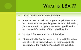 W HAT         IS   LBA ??
   LBA is Location Based Advertisements.

   A mobile user can ask our proposed application about
    his current location, popular places around his location,
    shortest route to navigate a particular opted location
    and to gain information of that opted location.

   Lets see it from commercial point of view.

   “It has potential for the marketers to send information
    and offers to consumers based on their proximity to
    places where the marketers' products are available.
 