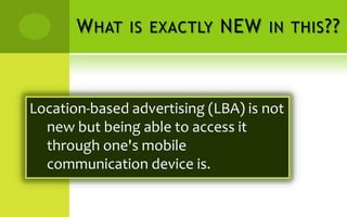 W HAT IS EXACTLY NEW IN THIS ??



Location-based advertising (LBA) is not
  new but being able to access it
  through one's mobile
  communication device is.
 