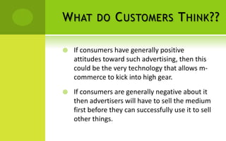 W HAT DO C USTOMERS T HINK ??

   If consumers have generally positive
    attitudes toward such advertising, then this
    could be the very technology that allows m-
    commerce to kick into high gear.
   If consumers are generally negative about it
    then advertisers will have to sell the medium
    first before they can successfully use it to sell
    other things.
 
