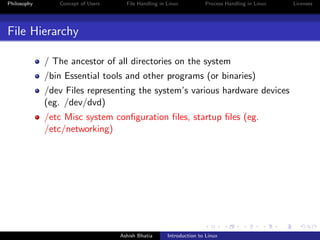 Philosophy Concept of Users File Handling in Linux Process Handling in Linux Licenses
File Hierarchy
/ The ancestor of all directories on the system
/bin Essential tools and other programs (or binaries)
/dev Files representing the system’s various hardware devices
(eg. /dev/dvd)
/etc Misc system conﬁguration ﬁles, startup ﬁles (eg.
/etc/networking)
Ashish Bhatia Introduction to Linux
 