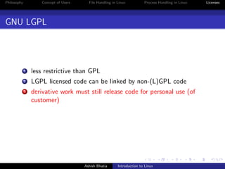 Philosophy Concept of Users File Handling in Linux Process Handling in Linux Licenses
GNU LGPL
1 less restrictive than GPL
2 LGPL licensed code can be linked by non-(L)GPL code
3 derivative work must still release code for personal use (of
customer)
Ashish Bhatia Introduction to Linux
 
