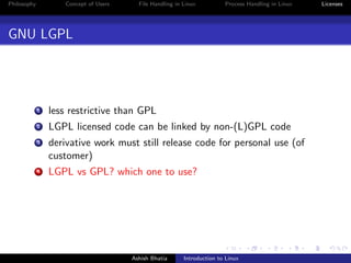 Philosophy Concept of Users File Handling in Linux Process Handling in Linux Licenses
GNU LGPL
1 less restrictive than GPL
2 LGPL licensed code can be linked by non-(L)GPL code
3 derivative work must still release code for personal use (of
customer)
4 LGPL vs GPL? which one to use?
Ashish Bhatia Introduction to Linux
 