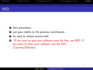 Philosophy Concept of Users File Handling in Linux Process Handling in Linux Licenses
BSD
1 Very permissive
2 just give credits to the previous contributors
3 no need to release source-code
4 “If you want to give your software away for free, use BSD. If
you want to share your software, use the GPL”
(Courtesy:OSnews)
Ashish Bhatia Introduction to Linux
 