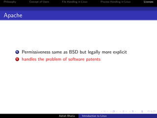 Philosophy Concept of Users File Handling in Linux Process Handling in Linux Licenses
Apache
1 Permissiveness same as BSD but legally more explicit
2 handles the problem of software patents
Ashish Bhatia Introduction to Linux
 
