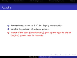 Philosophy Concept of Users File Handling in Linux Process Handling in Linux Licenses
Apache
1 Permissiveness same as BSD but legally more explicit
2 handles the problem of software patents
3 author of the code (automatically) gives up the right to any of
(his/her) patent used in the code
Ashish Bhatia Introduction to Linux
 