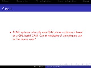 Philosophy Concept of Users File Handling in Linux Process Handling in Linux Licenses
Case 1
ACME systems internally uses CRM whose codebase is based
on a GPL based CRM. Can an employee of the company ask
for the source code?
Ashish Bhatia Introduction to Linux
 