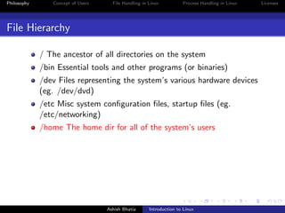Philosophy Concept of Users File Handling in Linux Process Handling in Linux Licenses
File Hierarchy
/ The ancestor of all directories on the system
/bin Essential tools and other programs (or binaries)
/dev Files representing the system’s various hardware devices
(eg. /dev/dvd)
/etc Misc system conﬁguration ﬁles, startup ﬁles (eg.
/etc/networking)
/home The home dir for all of the system’s users
Ashish Bhatia Introduction to Linux
 