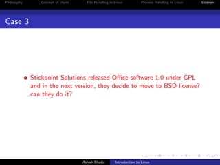 Philosophy Concept of Users File Handling in Linux Process Handling in Linux Licenses
Case 3
Stickpoint Solutions released Oﬃce software 1.0 under GPL
and in the next version, they decide to move to BSD license?
can they do it?
Ashish Bhatia Introduction to Linux
 