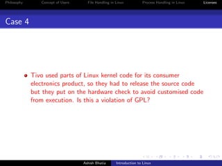 Philosophy Concept of Users File Handling in Linux Process Handling in Linux Licenses
Case 4
Tivo used parts of Linux kernel code for its consumer
electronics product, so they had to release the source code
but they put on the hardware check to avoid customised code
from execution. Is this a violation of GPL?
Ashish Bhatia Introduction to Linux
 