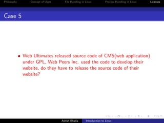 Philosophy Concept of Users File Handling in Linux Process Handling in Linux Licenses
Case 5
Web Ultimates released source code of CMS(web application)
under GPL, Web Peers Inc. used the code to develop their
website, do they have to release the source code of their
website?
Ashish Bhatia Introduction to Linux
 