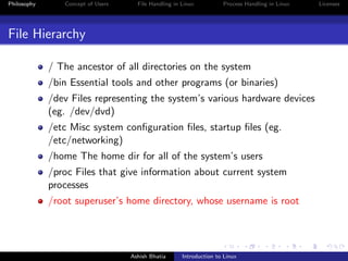 Philosophy Concept of Users File Handling in Linux Process Handling in Linux Licenses
File Hierarchy
/ The ancestor of all directories on the system
/bin Essential tools and other programs (or binaries)
/dev Files representing the system’s various hardware devices
(eg. /dev/dvd)
/etc Misc system conﬁguration ﬁles, startup ﬁles (eg.
/etc/networking)
/home The home dir for all of the system’s users
/proc Files that give information about current system
processes
/root superuser’s home directory, whose username is root
Ashish Bhatia Introduction to Linux
 