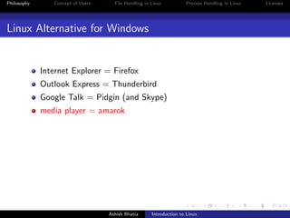 Philosophy Concept of Users File Handling in Linux Process Handling in Linux Licenses
Linux Alternative for Windows
Internet Explorer = Firefox
Outlook Express = Thunderbird
Google Talk = Pidgin (and Skype)
media player = amarok
Ashish Bhatia Introduction to Linux
 