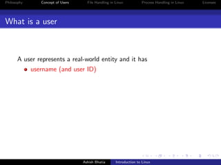 Philosophy Concept of Users File Handling in Linux Process Handling in Linux Licenses
What is a user
A user represents a real-world entity and it has
username (and user ID)
Ashish Bhatia Introduction to Linux
 