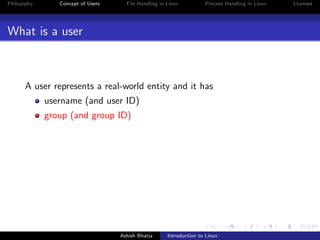 Philosophy Concept of Users File Handling in Linux Process Handling in Linux Licenses
What is a user
A user represents a real-world entity and it has
username (and user ID)
group (and group ID)
Ashish Bhatia Introduction to Linux
 