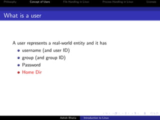 Philosophy Concept of Users File Handling in Linux Process Handling in Linux Licenses
What is a user
A user represents a real-world entity and it has
username (and user ID)
group (and group ID)
Password
Home Dir
Ashish Bhatia Introduction to Linux
 