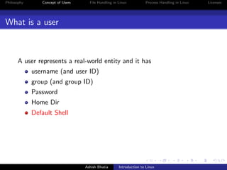 Philosophy Concept of Users File Handling in Linux Process Handling in Linux Licenses
What is a user
A user represents a real-world entity and it has
username (and user ID)
group (and group ID)
Password
Home Dir
Default Shell
Ashish Bhatia Introduction to Linux
 