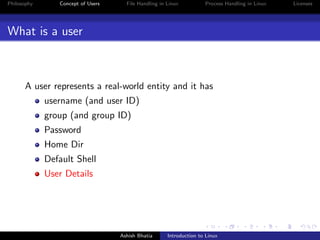Philosophy Concept of Users File Handling in Linux Process Handling in Linux Licenses
What is a user
A user represents a real-world entity and it has
username (and user ID)
group (and group ID)
Password
Home Dir
Default Shell
User Details
Ashish Bhatia Introduction to Linux
 