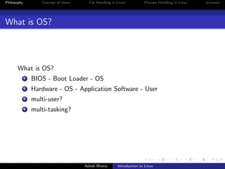 Philosophy Concept of Users File Handling in Linux Process Handling in Linux Licenses
What is OS?
What is OS?
1 BIOS - Boot Loader - OS
2 Hardware - OS - Application Software - User
3 multi-user?
4 multi-tasking?
Ashish Bhatia Introduction to Linux
 