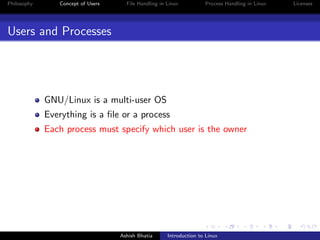 Philosophy Concept of Users File Handling in Linux Process Handling in Linux Licenses
Users and Processes
GNU/Linux is a multi-user OS
Everything is a ﬁle or a process
Each process must specify which user is the owner
Ashish Bhatia Introduction to Linux
 