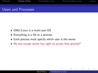 Philosophy Concept of Users File Handling in Linux Process Handling in Linux Licenses
Users and Processes
GNU/Linux is a multi-user OS
Everything is a ﬁle or a process
Each process must specify which user is the owner
No one except owner has right to access that process*
Ashish Bhatia Introduction to Linux
 