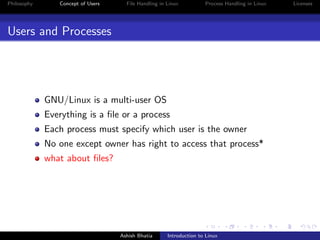 Philosophy Concept of Users File Handling in Linux Process Handling in Linux Licenses
Users and Processes
GNU/Linux is a multi-user OS
Everything is a ﬁle or a process
Each process must specify which user is the owner
No one except owner has right to access that process*
what about ﬁles?
Ashish Bhatia Introduction to Linux
 