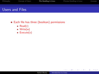 Philosophy Concept of Users File Handling in Linux Process Handling in Linux Licenses
Users and Files
Each ﬁle has three (boolean) permissions
Read(r)
Write(w)
Execute(x)
Ashish Bhatia Introduction to Linux
 