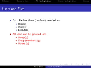 Philosophy Concept of Users File Handling in Linux Process Handling in Linux Licenses
Users and Files
Each ﬁle has three (boolean) permissions
Read(r)
Write(w)
Execute(x)
All users can be grouped into
Owner(u)
Group (members) (g)
Others (o)
Ashish Bhatia Introduction to Linux
 