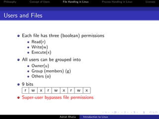 Philosophy Concept of Users File Handling in Linux Process Handling in Linux Licenses
Users and Files
Each ﬁle has three (boolean) permissions
Read(r)
Write(w)
Execute(x)
All users can be grouped into
Owner(u)
Group (members) (g)
Others (o)
9 bits
r w x r w x r w x
Super-user bypasses ﬁle permissions
Ashish Bhatia Introduction to Linux
 