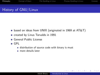 Philosophy Concept of Users File Handling in Linux Process Handling in Linux Licenses
History of GNU/Linux
based on ideas from UNIX (originated in 1969 at AT&T)
created by Linus Torvalds in 1991
General Public License
GPL
distribution of source code with binary is must
more details later
Ashish Bhatia Introduction to Linux
 