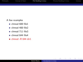 Philosophy Concept of Users File Handling in Linux Process Handling in Linux Licenses
A few examples
chmod 600 ﬁle1
chmod 400 ﬁle2
chmod 711 ﬁle3
chmod 644 ﬁle4
chmod -R 644 dir1
Ashish Bhatia Introduction to Linux
 