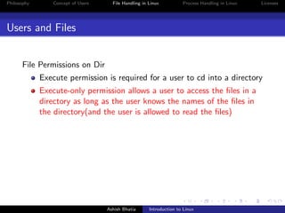 Philosophy Concept of Users File Handling in Linux Process Handling in Linux Licenses
Users and Files
File Permissions on Dir
Execute permission is required for a user to cd into a directory
Execute-only permission allows a user to access the ﬁles in a
directory as long as the user knows the names of the ﬁles in
the directory(and the user is allowed to read the ﬁles)
Ashish Bhatia Introduction to Linux
 