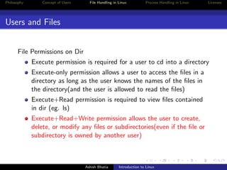 Philosophy Concept of Users File Handling in Linux Process Handling in Linux Licenses
Users and Files
File Permissions on Dir
Execute permission is required for a user to cd into a directory
Execute-only permission allows a user to access the ﬁles in a
directory as long as the user knows the names of the ﬁles in
the directory(and the user is allowed to read the ﬁles)
Execute+Read permission is required to view ﬁles contained
in dir (eg. ls)
Execute+Read+Write permission allows the user to create,
delete, or modify any ﬁles or subdirectories(even if the ﬁle or
subdirectory is owned by another user)
Ashish Bhatia Introduction to Linux
 