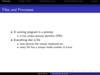 Philosophy Concept of Users File Handling in Linux Process Handling in Linux Licenses
Files and Processes
A running program is a process
it has unique process identiﬁer (PID)
Everything else is ﬁle
even devices like mouse, keyboard etc.
every ﬁle has a unique inode number in Linux
Ashish Bhatia Introduction to Linux
 