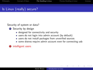 Philosophy Concept of Users File Handling in Linux Process Handling in Linux Licenses
Is Linux (really) secure?
Security of system or data?
1 Security by design
designed for connectivity and security
users do not login into admin account (by default)
users do not install packages from unveriﬁed sources
some distros require admin account even for connecting usb
2 intelligent users
Ashish Bhatia Introduction to Linux
 