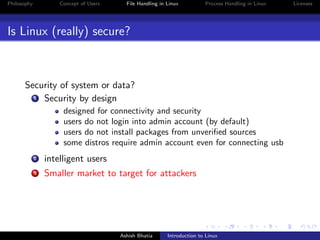 Philosophy Concept of Users File Handling in Linux Process Handling in Linux Licenses
Is Linux (really) secure?
Security of system or data?
1 Security by design
designed for connectivity and security
users do not login into admin account (by default)
users do not install packages from unveriﬁed sources
some distros require admin account even for connecting usb
2 intelligent users
3 Smaller market to target for attackers
Ashish Bhatia Introduction to Linux
 