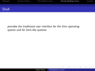 Philosophy Concept of Users File Handling in Linux Process Handling in Linux Licenses
Shell
provides the traditional user interface for the Unix operating
system and for Unix-like systems
Ashish Bhatia Introduction to Linux
 