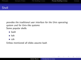 Philosophy Concept of Users File Handling in Linux Process Handling in Linux Licenses
Shell
provides the traditional user interface for the Unix operating
system and for Unix-like systems
Some popular shells
bash
ksh
csh
Unless mentioned all slides assume bash
Ashish Bhatia Introduction to Linux
 