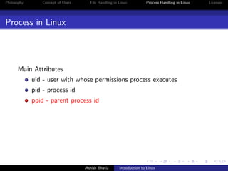 Philosophy Concept of Users File Handling in Linux Process Handling in Linux Licenses
Process in Linux
Main Attributes
uid - user with whose permissions process executes
pid - process id
ppid - parent process id
Ashish Bhatia Introduction to Linux
 