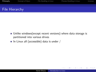 Philosophy Concept of Users File Handling in Linux Process Handling in Linux Licenses
File Hierarchy
Unlike windows(except recent versions) where data storage is
partitioned into various drives
In Linux all (accessible) data is under /
Ashish Bhatia Introduction to Linux
 