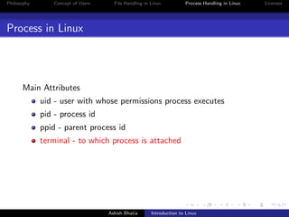 Philosophy Concept of Users File Handling in Linux Process Handling in Linux Licenses
Process in Linux
Main Attributes
uid - user with whose permissions process executes
pid - process id
ppid - parent process id
terminal - to which process is attached
Ashish Bhatia Introduction to Linux
 