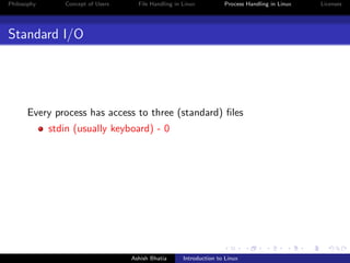Philosophy Concept of Users File Handling in Linux Process Handling in Linux Licenses
Standard I/O
Every process has access to three (standard) ﬁles
stdin (usually keyboard) - 0
Ashish Bhatia Introduction to Linux
 